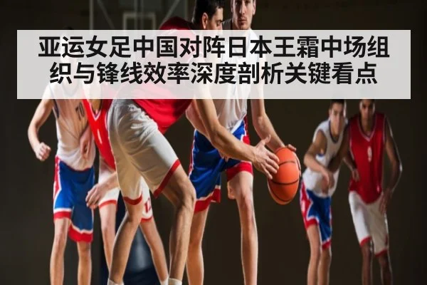 亚运女足中国对阵日本王霜中场组织与锋线效率深度剖析关键看点